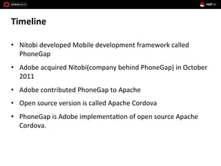 Timeline	
  
•  Nitobi	
  developed	
  Mobile	
  development	
  framework	
  called	
  
PhoneGap	
  
•  Adobe	
  acquired	
  Nitobi(company	
  behind	
  PhoneGap)	
  in	
  October	
  
2011	
  
•  Adobe	
  contributed	
  PhoneGap	
  to	
  Apache	
  	
  
•  Open	
  source	
  version	
  is	
  called	
  Apache	
  Cordova	
  
•  PhoneGap	
  is	
  Adobe	
  implementa1on	
  of	
  open	
  source	
  Apache	
  
Cordova.	
  
 