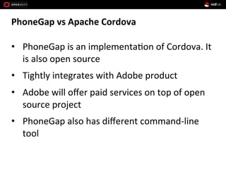 PhoneGap	
  vs	
  Apache	
  Cordova	
  
•  PhoneGap	
  is	
  an	
  implementa1on	
  of	
  Cordova.	
  It	
  
is	
  also	
  open	
  source	
  
•  Tightly	
  integrates	
  with	
  Adobe	
  product	
  
•  Adobe	
  will	
  oﬀer	
  paid	
  services	
  on	
  top	
  of	
  open	
  
source	
  project	
  
•  PhoneGap	
  also	
  has	
  diﬀerent	
  command-­‐line	
  
tool	
  
 