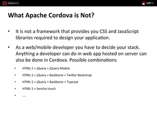 What	
  Apache	
  Cordova	
  is	
  Not?	
  
•  It	
  is	
  not	
  a	
  framework	
  that	
  provides	
  you	
  CSS	
  and	
  JavaScript	
  
libraries	
  required	
  to	
  design	
  your	
  applica1on.	
  
•  As	
  a	
  web/mobile	
  developer	
  you	
  have	
  to	
  decide	
  your	
  stack.	
  
Anything	
  a	
  developer	
  can	
  do	
  in	
  web	
  app	
  hosted	
  on	
  server	
  can	
  
also	
  be	
  done	
  in	
  Cordova.	
  Possible	
  combina1ons	
  
•  HTML	
  5	
  +	
  jQuery	
  +	
  jQuery	
  Mobile	
  
•  HTML	
  5	
  +	
  jQuery	
  +	
  Backbone	
  +	
  Twi[er	
  Bootstrap	
  
•  HTML	
  5	
  +	
  jQuery	
  +	
  Backbone	
  +	
  Topcoat	
  
•  HTML	
  5	
  +	
  Sencha	
  touch	
  
•  ….	
  
 
