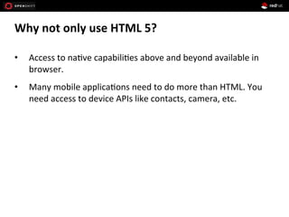 Why	
  not	
  only	
  use	
  HTML	
  5?	
  
•  Access	
  to	
  na1ve	
  capabili1es	
  above	
  and	
  beyond	
  available	
  in	
  
browser.	
  
•  Many	
  mobile	
  applica1ons	
  need	
  to	
  do	
  more	
  than	
  HTML.	
  You	
  
need	
  access	
  to	
  device	
  APIs	
  like	
  contacts,	
  camera,	
  etc.	
  
 