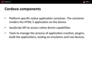 Cordova	
  components	
  
•  Pla>orm	
  speciﬁc	
  na1ve	
  applica1on	
  container.	
  The	
  container	
  
renders	
  the	
  HTML	
  5	
  applica1on	
  on	
  the	
  device.	
  
•  JavaScript	
  API	
  to	
  access	
  na1ve	
  device	
  capabili1es	
  
•  Tools	
  to	
  manage	
  the	
  process	
  of	
  applica1on	
  crea1on,	
  plugins,	
  
build	
  the	
  applica1ons,	
  tes1ng	
  on	
  emulators	
  and	
  real	
  devices.	
  
 
