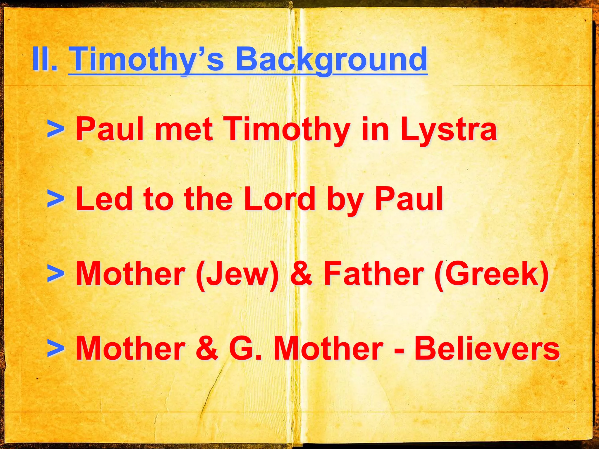 II. Timothy’s Background
> Paul met Timothy in Lystra
> Led to the Lord by Paul
> Mother (Jew) & Father (Greek)
> Mother & G. Mother - Believers
 