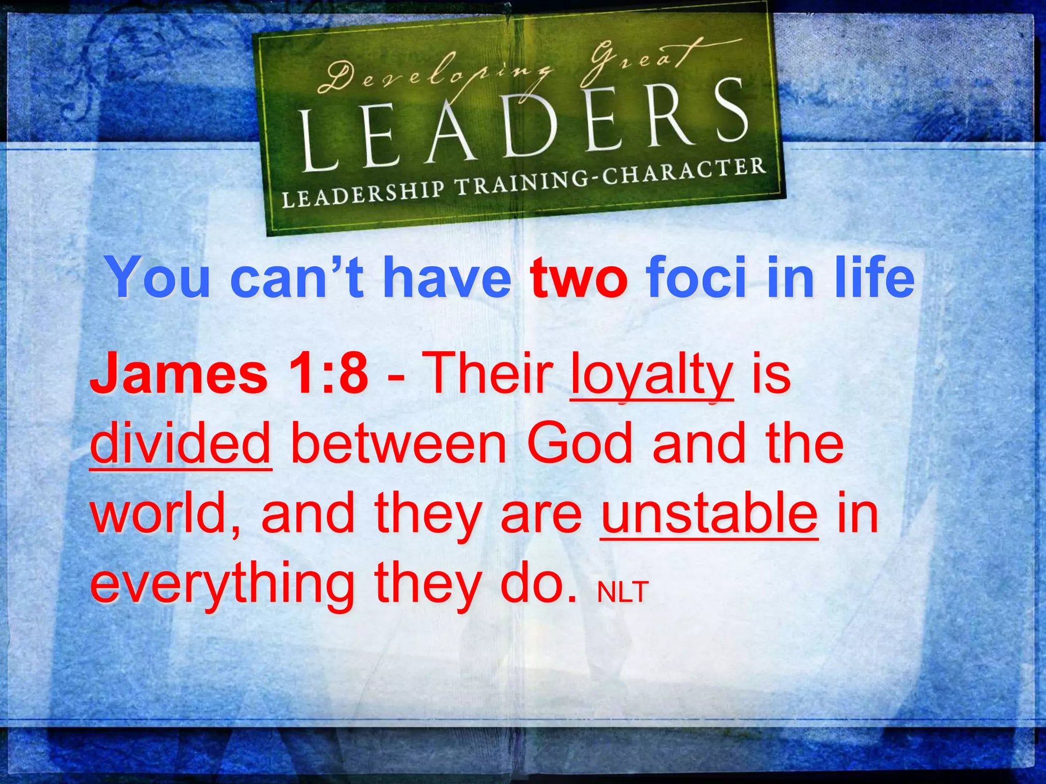 You can’t have two foci in life
James 1:8 - Their loyalty is
divided between God and the
world, and they are unstable in
everything they do. NLT
 