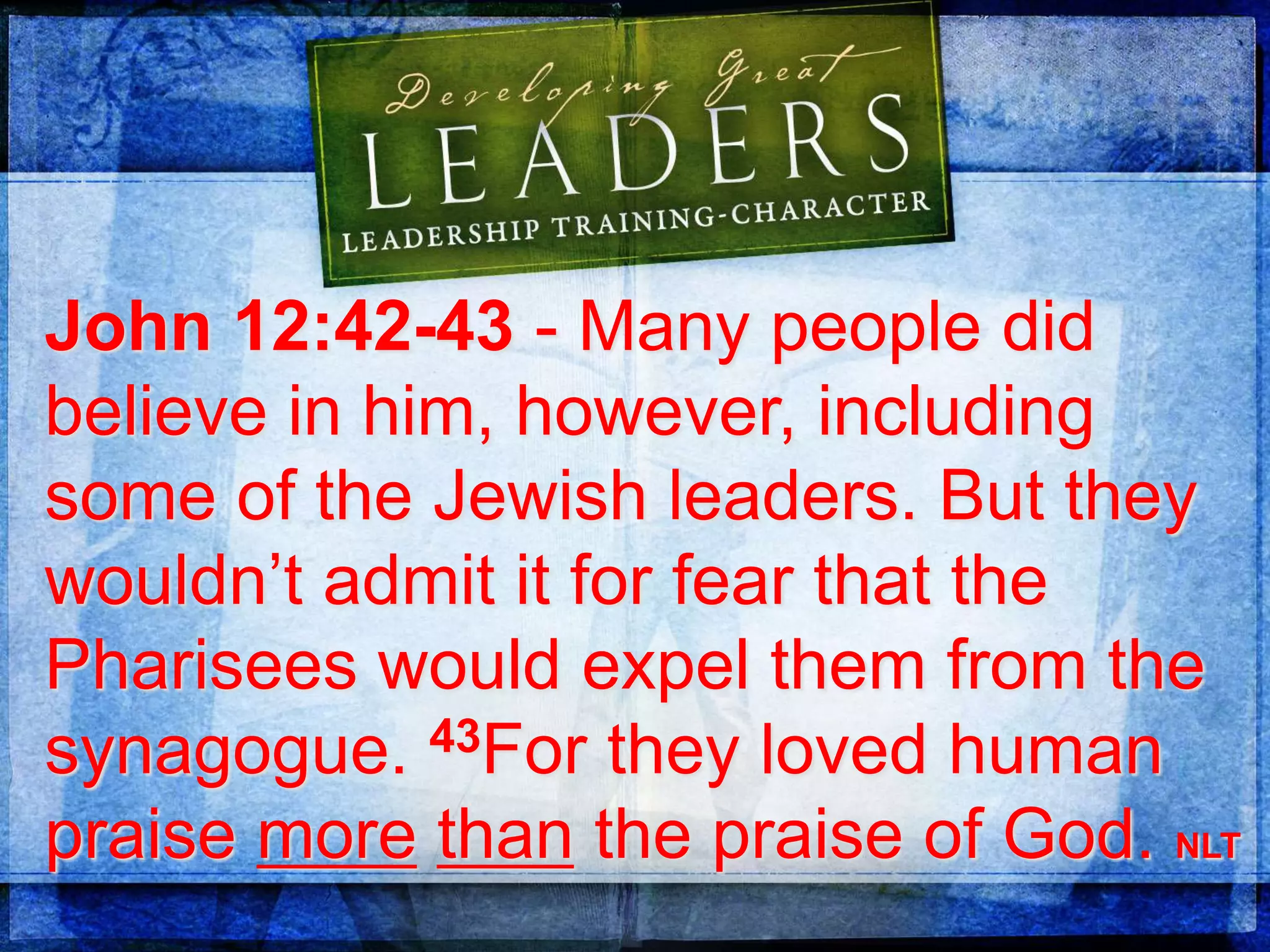 John 12:42-43 - Many people did
believe in him, however, including
some of the Jewish leaders. But they
wouldn’t admit it for fear that the
Pharisees would expel them from the
synagogue. 43For they loved human
praise more than the praise of God. NLT
 