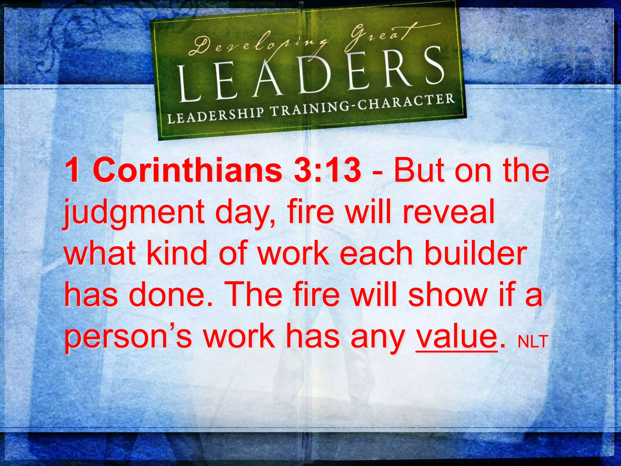 1 Corinthians 3:13 - But on the
judgment day, fire will reveal
what kind of work each builder
has done. The fire will show if a
person’s work has any value. NLT
 