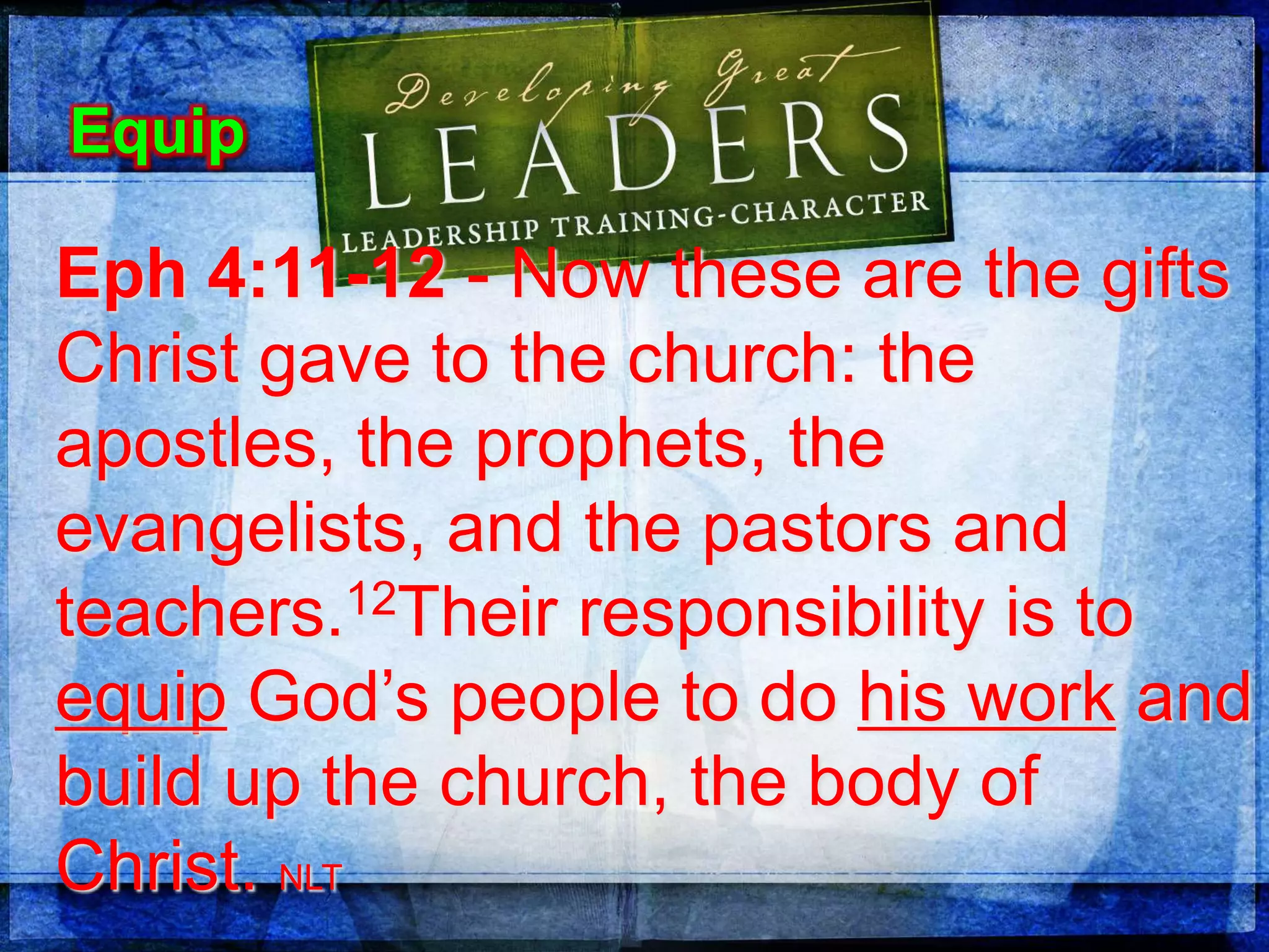 Eph 4:11-12 - Now these are the gifts
Christ gave to the church: the
apostles, the prophets, the
evangelists, and the pastors and
teachers.12Their responsibility is to
equip God’s people to do his work and
build up the church, the body of
Christ. NLT
Equip
 