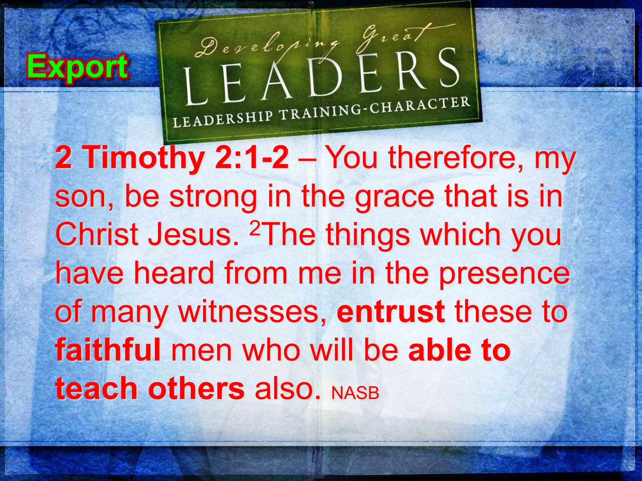 2 Timothy 2:1-2 – You therefore, my
son, be strong in the grace that is in
Christ Jesus. 2The things which you
have heard from me in the presence
of many witnesses, entrust these to
faithful men who will be able to
teach others also. NASB
Export
 