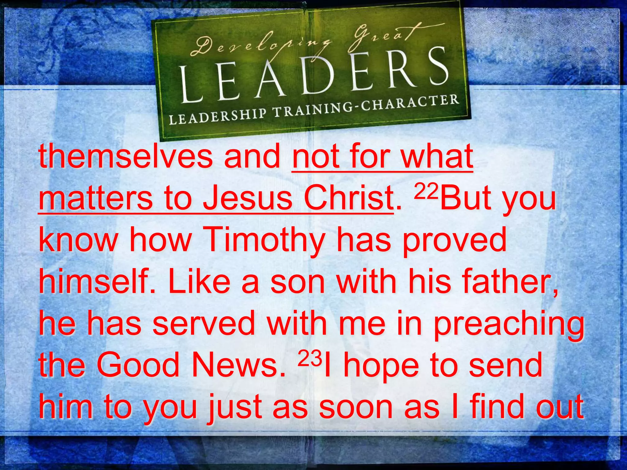 themselves and not for what
matters to Jesus Christ. 22But you
know how Timothy has proved
himself. Like a son with his father,
he has served with me in preaching
the Good News. 23I hope to send
him to you just as soon as I find out
 