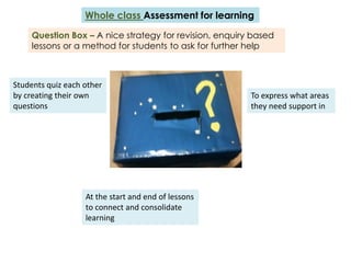 Whole class Assessment for learning

     Question Box – A nice strategy for revision, enquiry based
     lessons or a method for students to ask for further help



Students quiz each other
by creating their own                                    To express what areas
questions                                                they need support in




                   At the start and end of lessons
                   to connect and consolidate
                   learning
 