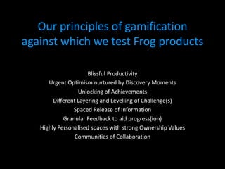 Our principles of gamification
against which we test Frog products

                      Blissful Productivity
      Urgent Optimism nurtured by Discovery Moments
                  Unlocking of Achievements
        Different Layering and Levelling of Challenge(s)
                Spaced Release of Information
            Granular Feedback to aid progress(ion)
   Highly Personalised spaces with strong Ownership Values
                 Communities of Collaboration
 