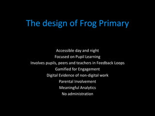 The design of Frog Primary

                Accessible day and night
               Focused on Pupil Learning
 Involves pupils, peers and teachers in Feedback Loops
               Gamified for Engagement
          Digital Evidence of non-digital work
                  Parental Involvement
                  Meaningful Analytics
                    No administration
 