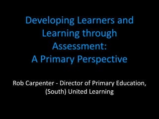 Developing Learners and
       Learning through
          Assessment:
     A Primary Perspective

Rob Carpenter - Director of Primary Education,
          (South) United Learning
 