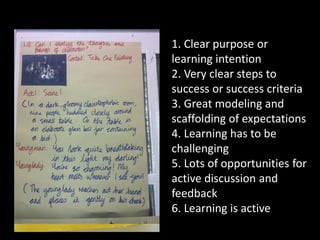1. Clear purpose or
learning intention
2. Very clear steps to
success or success criteria
3. Great modeling and
scaffolding of expectations
4. Learning has to be
challenging
5. Lots of opportunities for
active discussion and
feedback
6. Learning is active
 
