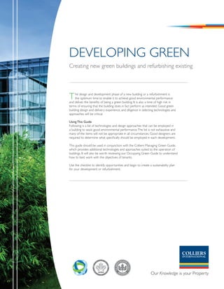 DevelOpInG Green
Creating new green buildings and refurbishing existing




T    he design and development phase of a new building or a refurbishment is
     the optimum time to enable it to achieve good environmental performance
and deliver the benefits of being a green building. It is also a time of high risk in
terms of ensuring that the building does in fact perform as intended. Good green
building design and delivery experience, and diligence in selecting technologies and
approaches will be critical.

Using This Guide
Following is a list of technologies and design approaches that can be employed in
a building to assist good environmental performance. The list is not exhaustive and
many of the items will not be appropriate in all circumstances. Good designers are
required to determine what specifically should be employed in each development.

This guide should be used in conjunction with the Colliers Managing Green Guide,
which provides additional technologies and approaches suited to the operation of
buildings. It will also be worth reviewing our Occupying Green Guide to understand
how to best work with the objectives of tenants.

Use the checklist to identify opportunities and begin to create a sustainability plan
for your development or refurbishment.
 