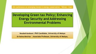 Developing Green tax Policy; Enhancing
Energy Security and Addressing
Environmental Problems
Roozbeh Kardooni : PhD Candidate, University of Malaya
Dr Fatima Binti Kar : Associate Professor, University of Malaya,
2th conference on emerging trends in energy conservation – Tehran – Iran
 