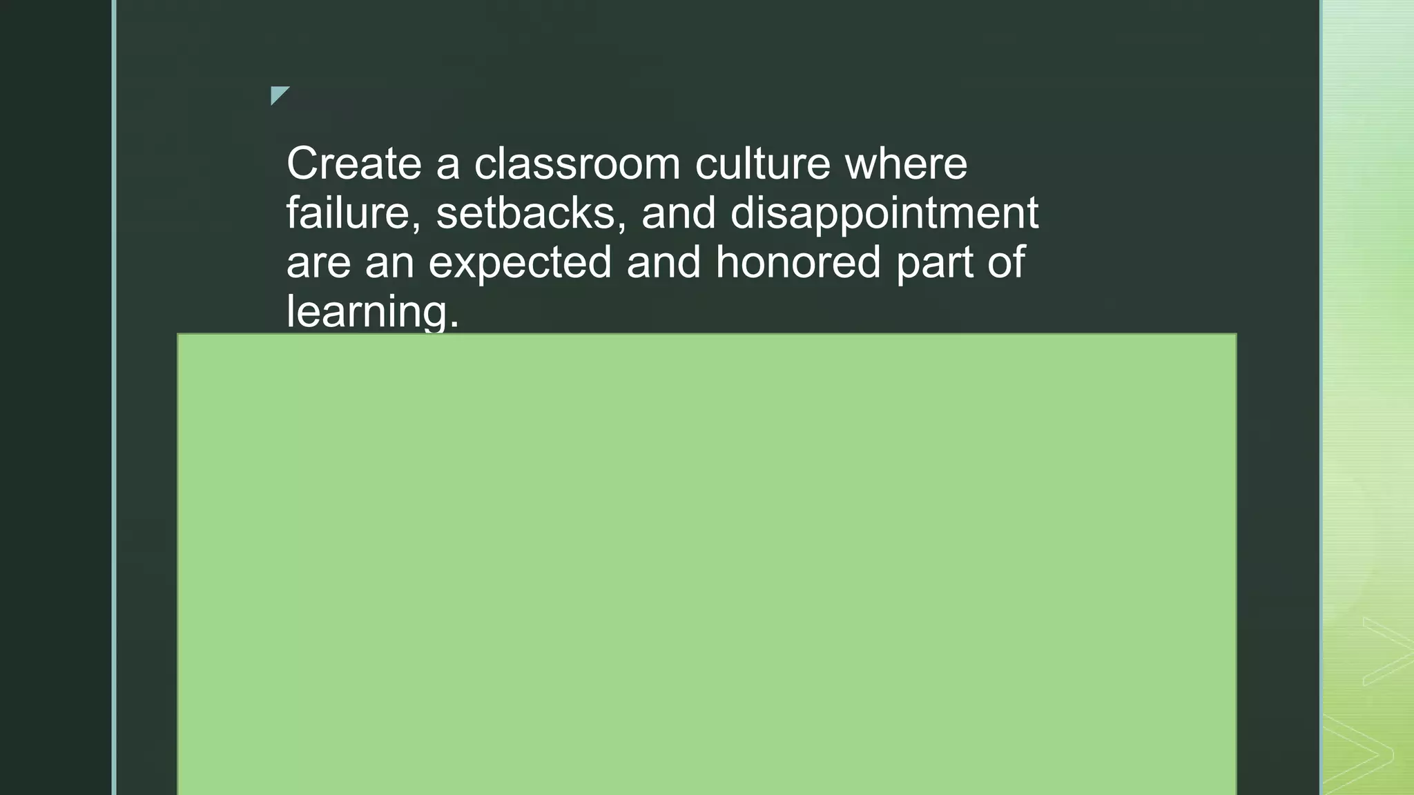 z
Create a classroom culture where
failure, setbacks, and disappointment
are an expected and honored part of
learning.
Establish and reinforce an atmosphere
where students are praised for their
hard work, perseverance, and grit, not
just for grades and easy successes.
Hold students accountable for
producing their own work, efforts from
which they feel ownership and internal
reward.
Educate and assure parents that
 