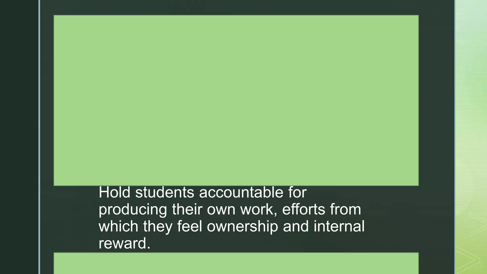z
Create a classroom culture where
failure, setbacks, and disappointment
are an expected and honored part of
learning.
Establish and reinforce an atmosphere
where students are praised for their
hard work, perseverance, and grit, not
just for grades and easy successes.
Hold students accountable for
producing their own work, efforts from
which they feel ownership and internal
reward.
Educate and assure parents that
 