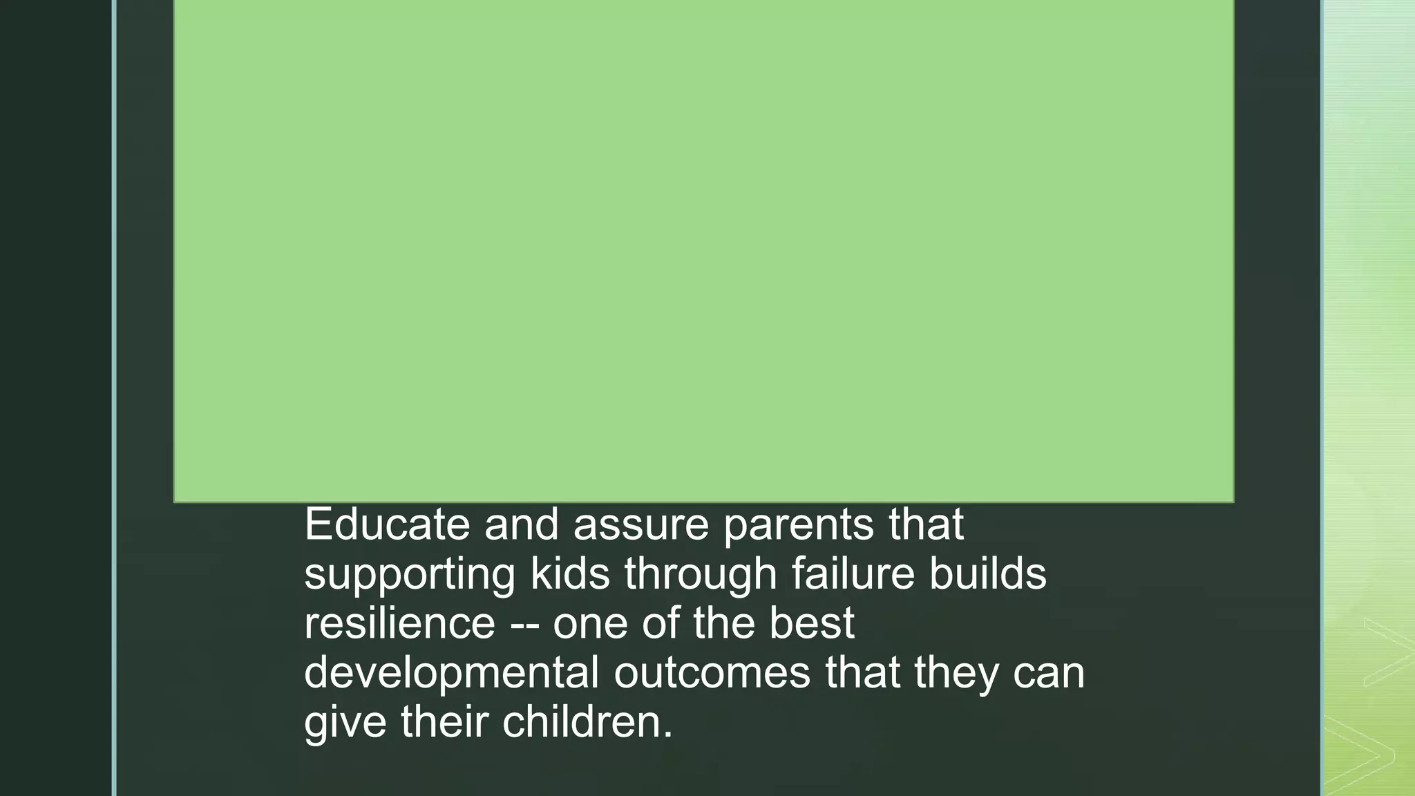 z
are an expected and honored part of
learning.
Establish and reinforce an atmosphere
where students are praised for their
hard work, perseverance, and grit, not
just for grades and easy successes.
Hold students accountable for
producing their own work, efforts from
which they feel ownership and internal
reward.
Educate and assure parents that
supporting kids through failure builds
resilience -- one of the best
developmental outcomes that they can
give their children.
 