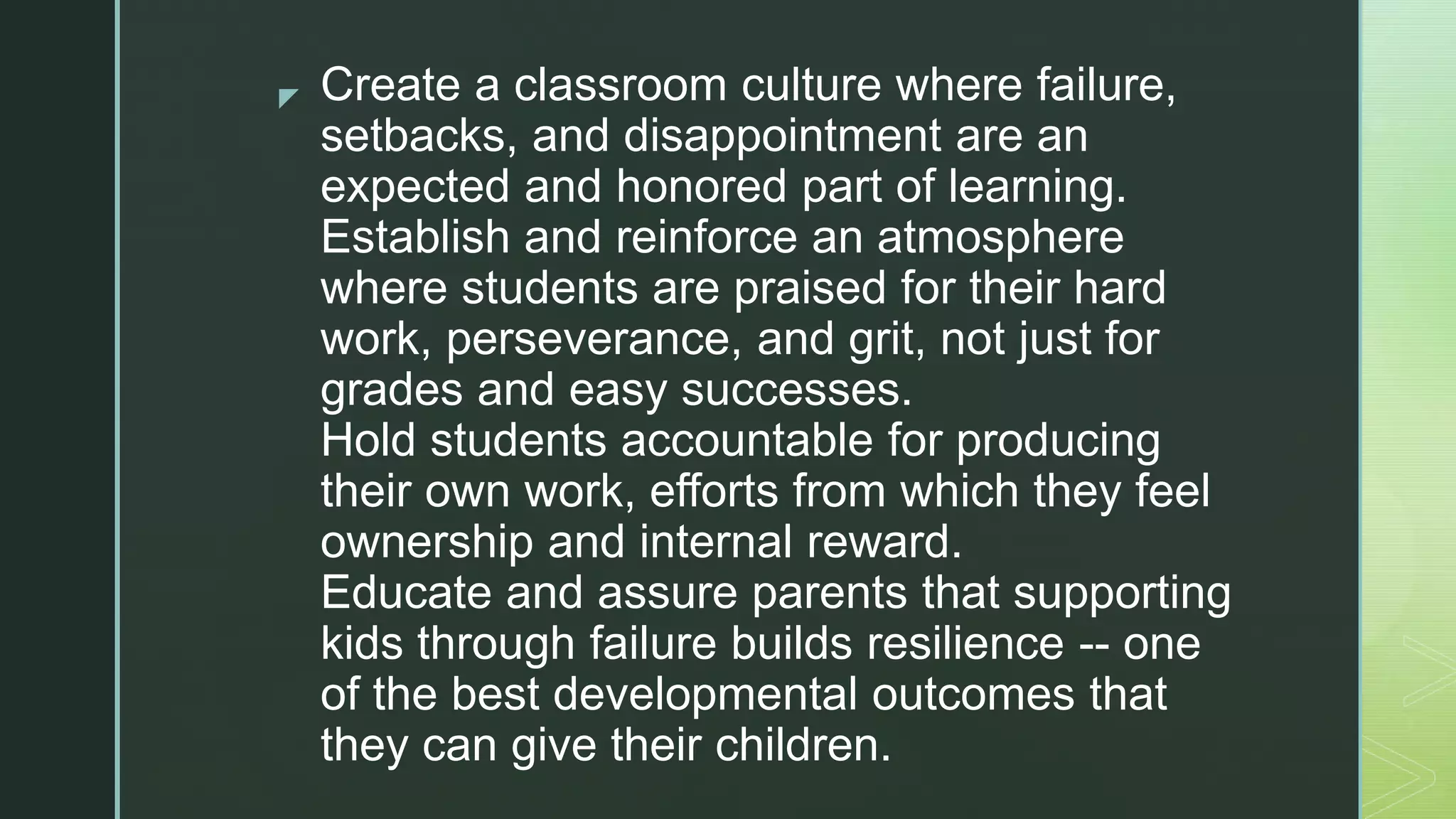 z Create a classroom culture where failure,
setbacks, and disappointment are an
expected and honored part of learning.
Establish and reinforce an atmosphere
where students are praised for their hard
work, perseverance, and grit, not just for
grades and easy successes.
Hold students accountable for producing
their own work, efforts from which they feel
ownership and internal reward.
Educate and assure parents that supporting
kids through failure builds resilience -- one
of the best developmental outcomes that
they can give their children.
 