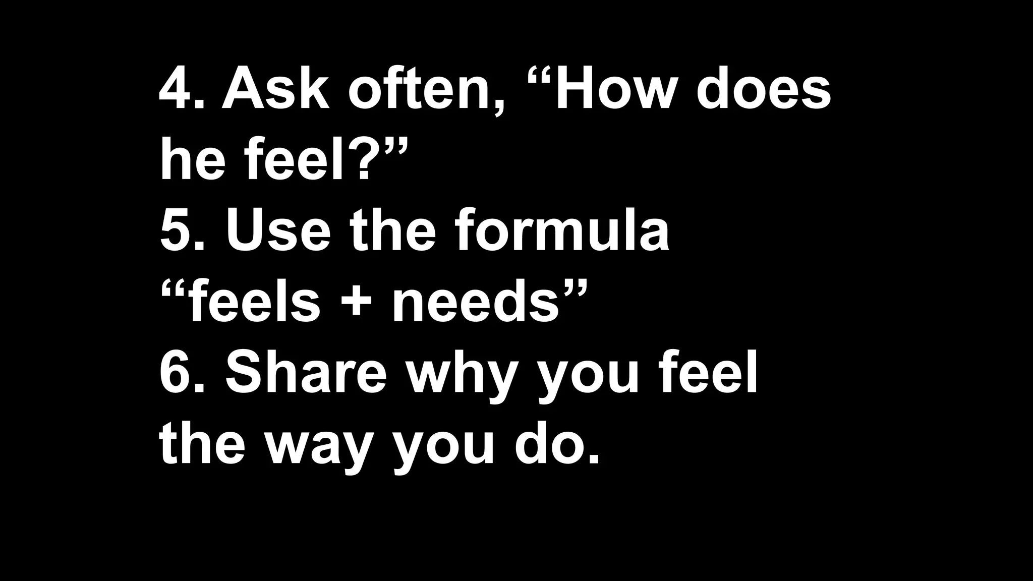 4. Ask often, “How does
he feel?”
5. Use the formula
“feels + needs”
6. Share why you feel
the way you do.
 