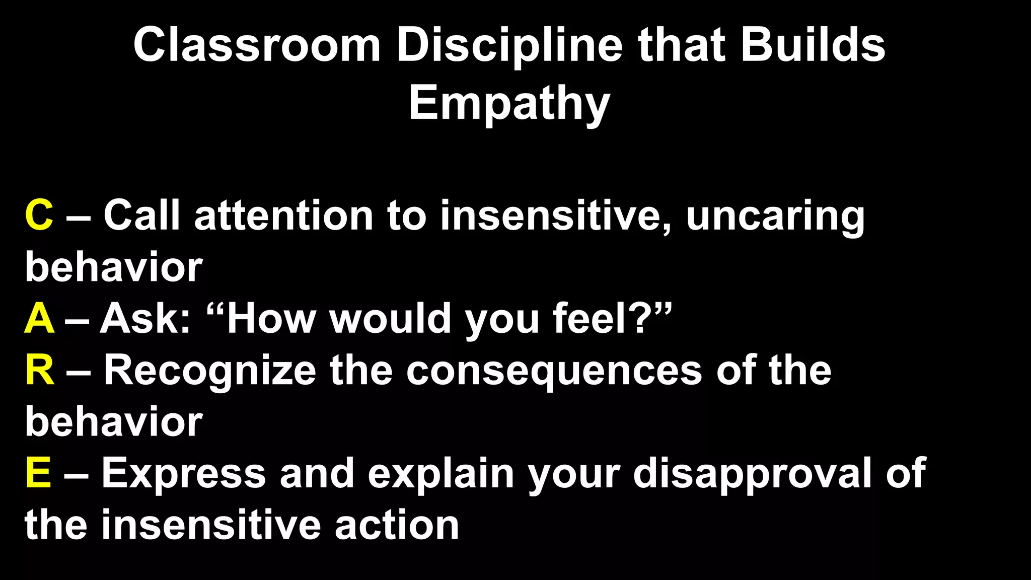 Classroom Discipline that Builds
Empathy
C – Call attention to insensitive, uncaring
behavior
A – Ask: “How would you feel?”
R – Recognize the consequences of the
behavior
E – Express and explain your disapproval of
the insensitive action
 