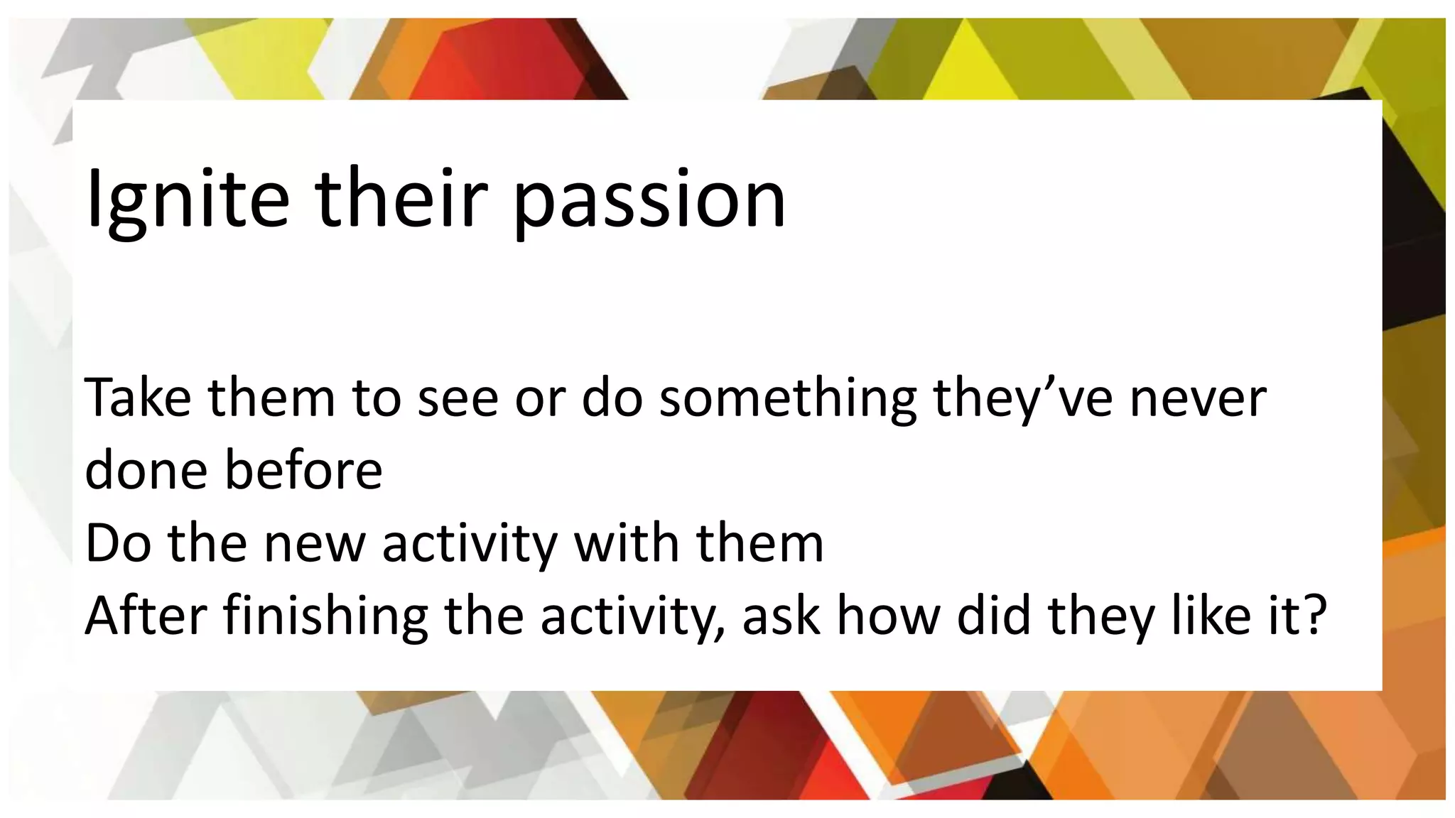 Ignite their passion
Take them to see or do something they’ve never
done before
Do the new activity with them
After finishing the activity, ask how did they like it?
 