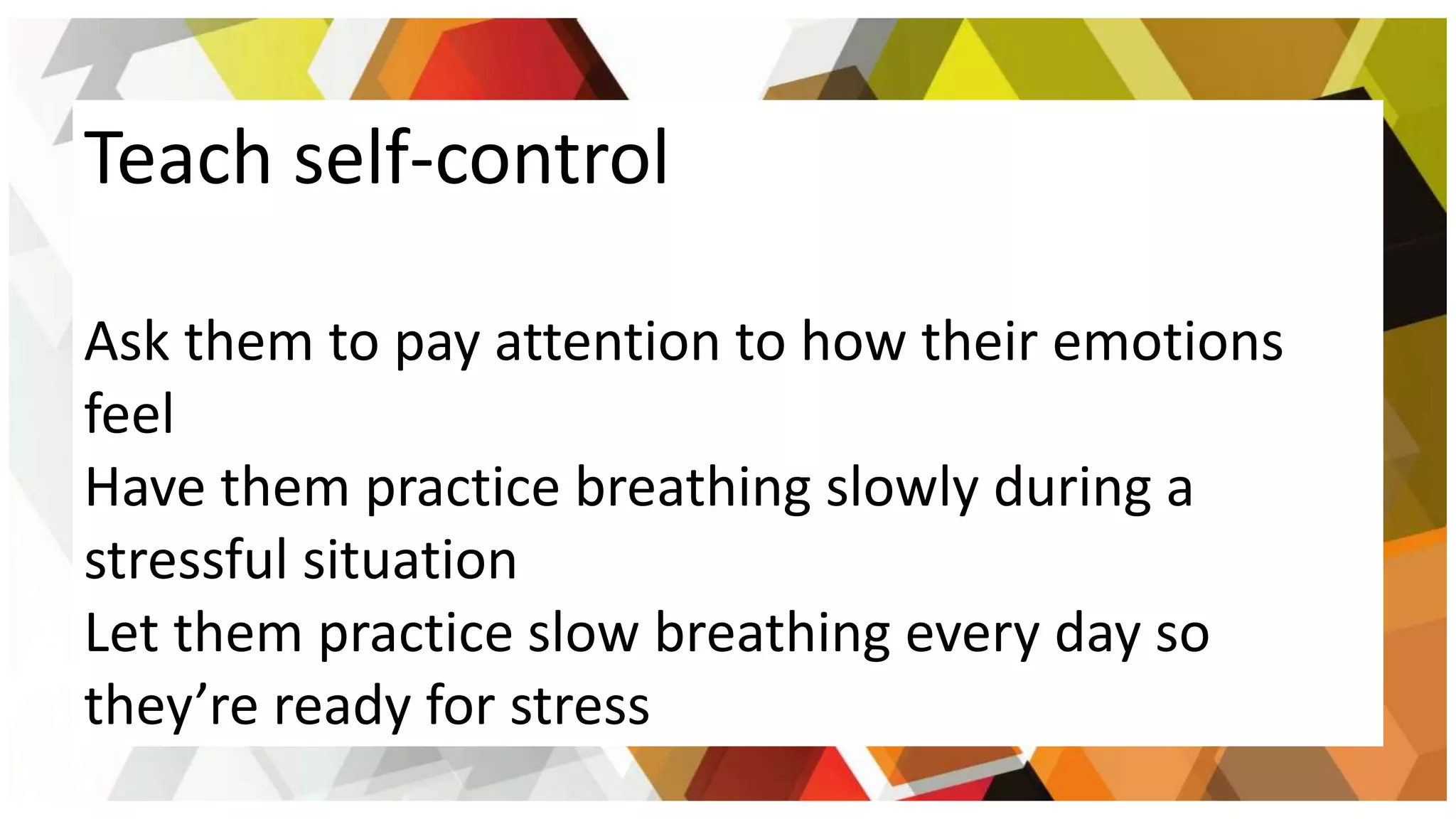Teach self-control
Ask them to pay attention to how their emotions
feel
Have them practice breathing slowly during a
stressful situation
Let them practice slow breathing every day so
they’re ready for stress
 