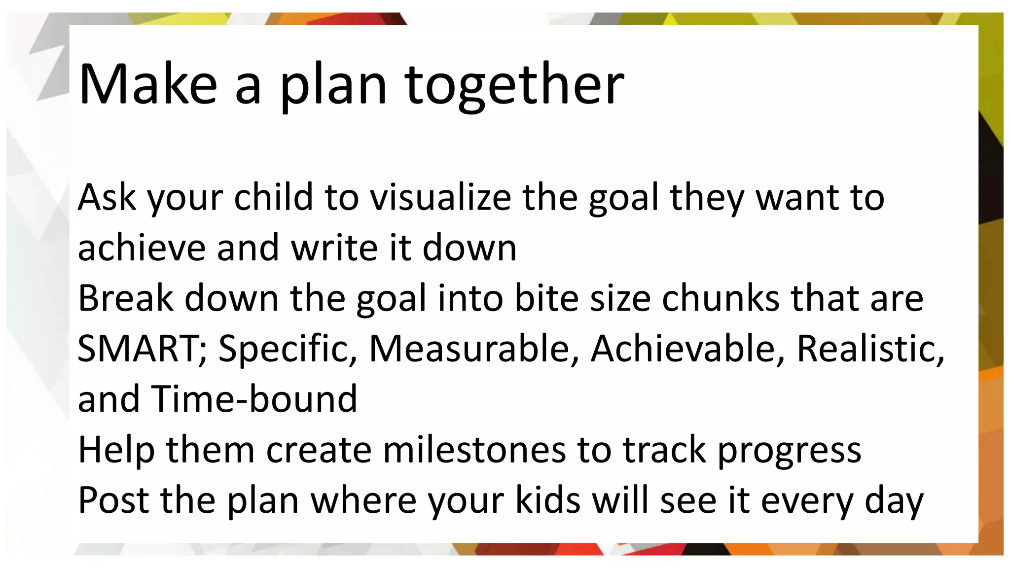 Make a plan together
Ask your child to visualize the goal they want to
achieve and write it down
Break down the goal into bite size chunks that are
SMART; Specific, Measurable, Achievable, Realistic,
and Time-bound
Help them create milestones to track progress
Post the plan where your kids will see it every day
 
