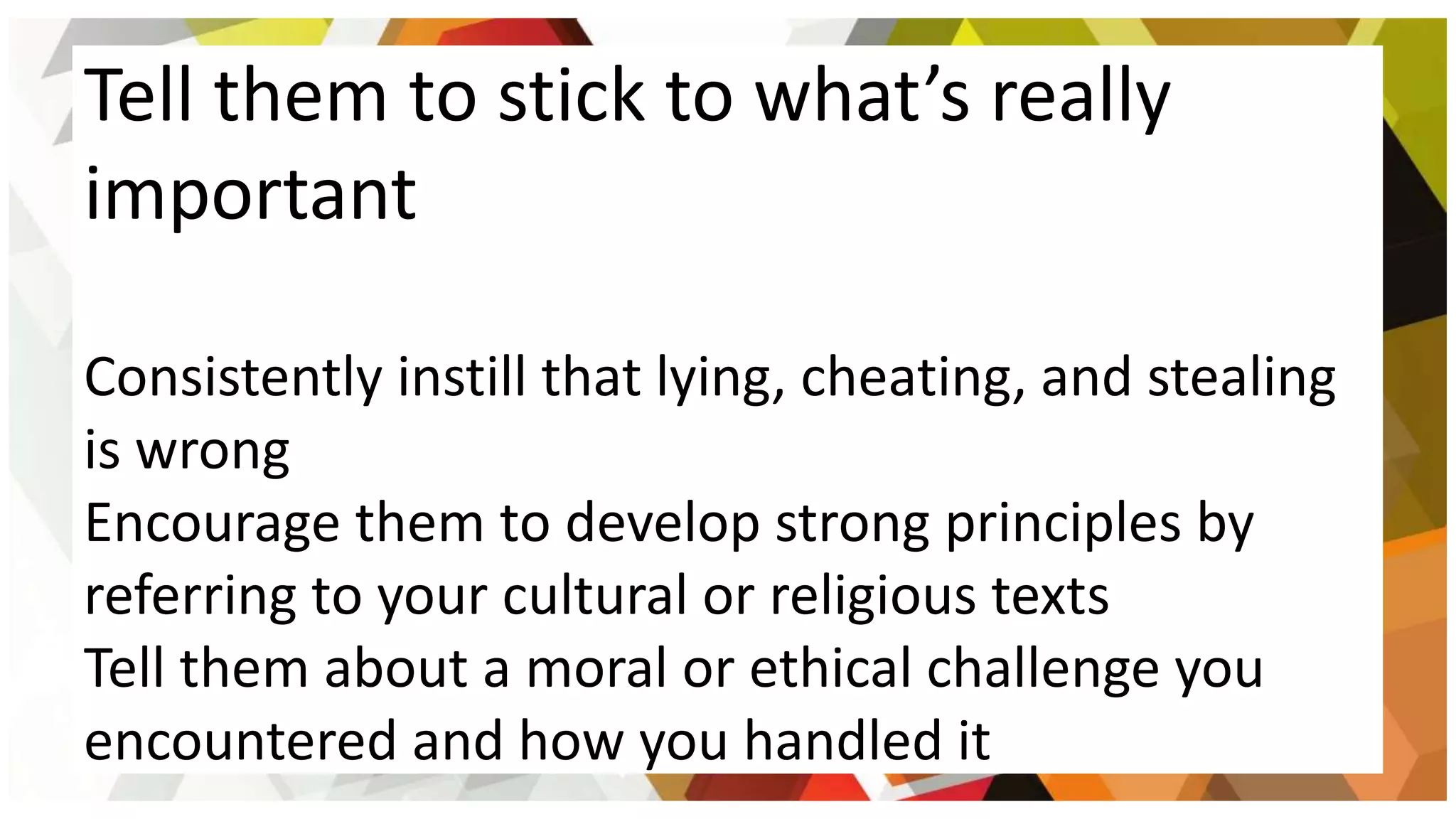 Tell them to stick to what’s really
important
Consistently instill that lying, cheating, and stealing
is wrong
Encourage them to develop strong principles by
referring to your cultural or religious texts
Tell them about a moral or ethical challenge you
encountered and how you handled it
 