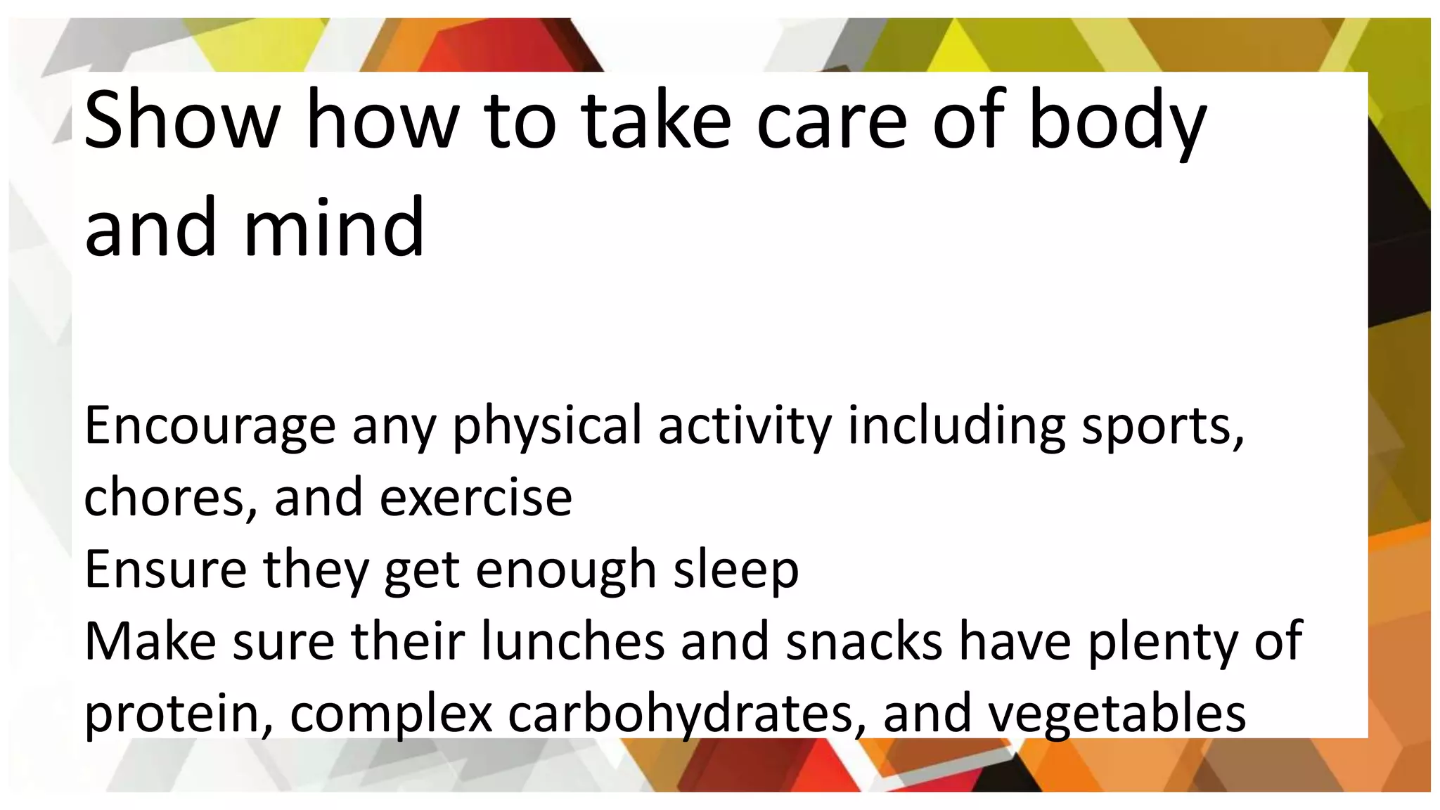 Show how to take care of body
and mind
Encourage any physical activity including sports,
chores, and exercise
Ensure they get enough sleep
Make sure their lunches and snacks have plenty of
protein, complex carbohydrates, and vegetables
 