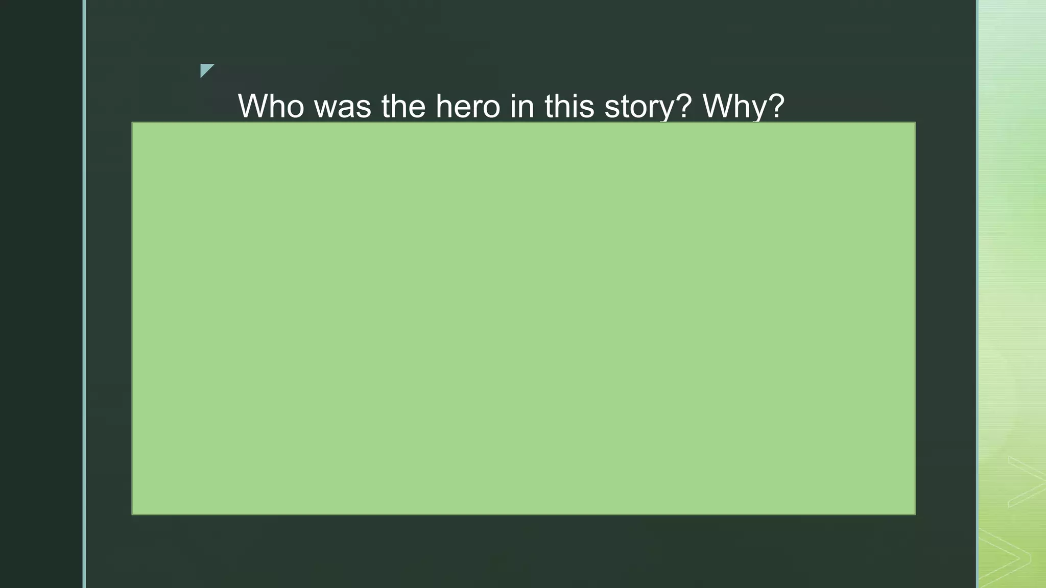 z
Who was the hero in this story? Why?
What challenge or dilemma did the hero
overcome?
What personal strengths did the hero
possess? What choices did he or she
have to make?
How did other people support the hero?
What did the hero learn?
How do we use the same personal
strengths when we overcome obstacles in
our own lives? Can you share some
examples?
 