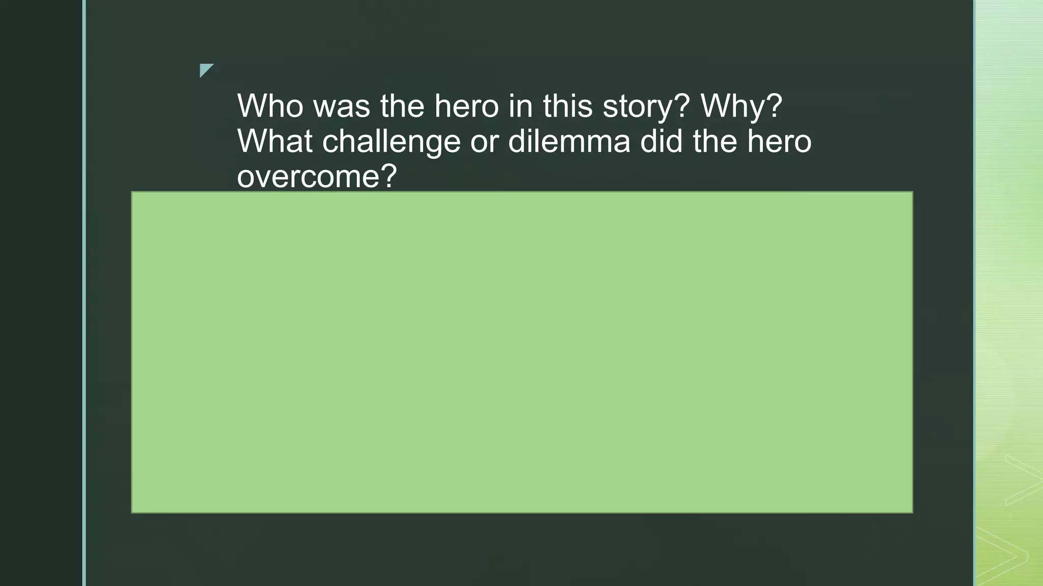 z
Who was the hero in this story? Why?
What challenge or dilemma did the hero
overcome?
What personal strengths did the hero
possess? What choices did he or she
have to make?
How did other people support the hero?
What did the hero learn?
How do we use the same personal
strengths when we overcome obstacles in
our own lives? Can you share some
examples?
 