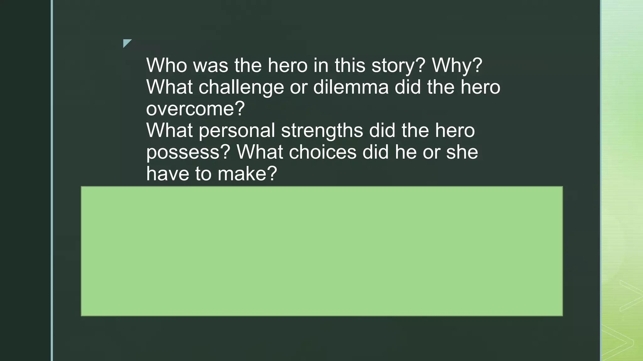 z
Who was the hero in this story? Why?
What challenge or dilemma did the hero
overcome?
What personal strengths did the hero
possess? What choices did he or she
have to make?
How did other people support the hero?
What did the hero learn?
How do we use the same personal
strengths when we overcome obstacles in
our own lives? Can you share some
examples?
 