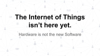 Hardware is not the new Software
The Internet of Things
isn’t here yet.
 