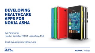 DEVELOPING
HEALTHCARE APPS
FOR
NOKIA ASHA PHONES
Oleg Medvedev, MD, PhD
Chair of Department of Pharmacology
Moscow State University
Ilya Paramonov, PhD
Head of Yaroslavl FRUCT Laboratory
Email: {oleg.medvedev, ilya.paramonov}@fruct.org

 