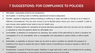 7 SUGGESTIONS: FOR COMPLIANCE TO POLICIES
1. Affordable: reasonably priced to be inexpensive
2. Serviceable: in working order to fulfilling operational functions adequately
3. Flexible: capable of adjusting without breaking or suffering is ready and able to change so as to adapt to
different circumstances “You can save money if you’re flexible about where your room is located” is able to
save money when patient know what to buy for health care.
4. Multiple: is having options for variations of several elements associated with how services can be rendered
or adjusted to meet the patients ability for affordable care
5. Controllable: is statistics of comparison for checking the results of the alternatives to direct a situation for
manageable (if is not controllable, then is manageable with adjustable to patient ability to afford health
care.
6. Detectable: is capability to discover what can be done to solve a problem by identify the presence or
existence of an issue to expose the real or hidden nature of something is wrong to request or call for an
investigation
7. Transferable: is typical of financial assets, liabilities or legal right that is able to be transferred for auditing,
 