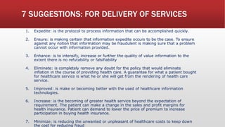 7 SUGGESTIONS: FOR DELIVERY OF SERVICES
1. Expedite: is the protocol to process information that can be accomplished quickly.
2. Ensure: is making certain that information expedite occurs to be the case. To ensure
against any notion that information may be fraudulent is making sure that a problem
cannot occur with information provided.
3. Enhance: is to intensify, increase or further the quality of value information to the
extent there is no refutability or falsifiability
4. Eliminate: is completely remove any doubt for the policy that would eliminate
inflation in the course of providing health care. A guarantee for what a patient bought
for healthcare service is what he or she will get from the rendering of health care
service.
5. Improved: is make or becoming better with the used of healthcare information
technologies.
6. Increase: is the becoming of greater health service beyond the expectation of
requirement. The patient can make a change in the sales and profit margins for
health insurance. Patient can demand to lower the price of premium to increase
participation in buying health insurance.
7. Minimize: is reducing the unwanted or unpleasant of healthcare costs to keep down
the cost for reducing fraud
 