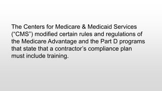 The Centers for Medicare & Medicaid Services
(“CMS”) modified certain rules and regulations of
the Medicare Advantage and the Part D programs
that state that a contractor’s compliance plan
must include training.
 