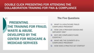 DOUBLE CLICK PRESENTING FOR ATTENDING THE
COLLABORATION TRAINING FOR FWA & COMPLIANCE
The Five Questions
1) WHAT IS A HEALTHCARE FRAUD
COMPLIANCE PROGRAM?
2) HOW CAN A PROVIDER DESIGN AND
IMPLMENT ONE?
3) WHY ARE COMPLIANCE PLANS
ESSENTIAL?
4) WHAT ARE THE ELEMENTS OF A
COMPLIANCE PROGRAM?
5) HOW DOES A PRACTICE GET STARTED?
PRESENTING
THE TRAINING FOR FRAUD,
WASTE & ABUSE.
DEVELOPED BY THE
CENTER FOR MEDICARE &
MEDICAID SERVICES
 
