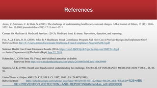 References
Arora, V., Moriates, C. & Shah, N. (2015). The challenge of understanding health care costs and charges. AMA Journal of Ethics, 17 (11): 1046-
1052. doi: 10.1001/journalofethics.2015.17.11.stas1-1511
Centers for Medicare & Medicaid Services. (2015). Medicare fraud & abuse: Prevention, detection, and reporting.
Fox, A., & Clark, R. H. (2000). What Is A Healthcare Fraud Compliance Program And How Can A Provider Design And Implement One?
Retrieved from file:///C:/Users/Admin/Downloads/Healthcare-Fraud-Compliance-Program%20(2).pdf
National Health Care Fraud Takedown Results (2016- https://t.co/LQk9OJpzKN pic.twitter.com/HMVFxvFrgd
— Justice Department (@TheJusticeDept) June 22, 2016
Schencker, L. (2016 June 30). Fraud, anti-kickback penalties to double.
Retrieved from http://www.modernhealthcare.com/article/20160630/NEWS/160639989
Sparrow, M. K. (1996). Health care fraud control: understanding the challenge. JOURNAL OF INSURANCE MEDICINE-NEW YORK-, 28, 86-
96.
United States v. Halper, 490 U.S. 435, 109 S. Ct. 1892, 104 L. Ed. 2d 487 (1989).
Retrieved from https://scholar.google.com/scholar_case?case=885240111461112288&q=MEDICARE+FRAUD+%26+ABU
SE:+PREVENTION,+DETECTION,+AND+REPORTING&hl=en&as_sdt=20000006
 