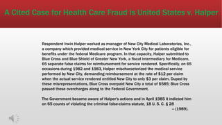 A Cited Case for Health Care Fraud is United States v. Halper
Respondent Irwin Halper worked as manager of New City Medical Laboratories, Inc.,
a company which provided medical service in New York City for patients eligible for
benefits under the federal Medicare program. In that capacity, Halper submitted to
Blue Cross and Blue Shield of Greater New York, a fiscal intermediary for Medicare,
65 separate false claims for reimbursement for service rendered. Specifically, on 65
occasions during 1982 and 1983, Halper mischaracterized the medical service
performed by New City, demanding reimbursement at the rate of $12 per claim
when the actual service rendered entitled New City to only $3 per claim. Duped by
these misrepresentations, Blue Cross overpaid New City a total of $585; Blue Cross
passed these overcharges along to the Federal Government.
The Government became aware of Halper's actions and in April 1985 it indicted him
on 65 counts of violating the criminal false-claims statute, 18 U. S. C. § 28
-- (1989).
 