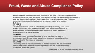 Fraud, Waste and Abuse Compliance Policy
Healthcare Fraud, Waste and Abuse is estimated to add from 3% to 10% to all healthcare
spending. Unchecked fraud and abuse in our system can cost taxpayers billions of dollars each
year and divert critical healthcare dollars away from those who need the care. Protecting
government dollars used for healthcare is an important part of all of our jobs.
Definitions:
 FRAUD
– Is a false statement - made or submitted by an individual or entity - who knows
that the statement is false, and knows that the false statement could result in
some otherwise unauthorized benefit to the individual or entity. These false
statements could be verbal or written.
 WASTE
– Generally means over-use of services, or other practices that result in
unnecessary costs. In most cases, waste is not considered caused by reckless
actions but rather the misuse of resources
 ABUSE
– Generally refers to provider, contractor or member practices that are inconsistent
with sound business, financial or medical practices; and that cause unnecessary
costs to the healthcare system.
--Reference:2016 SHL Provider Summary Guide
 