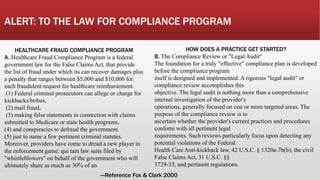 ALERT: TO THE LAW FOR COMPLIANCE PROGRAM
HOW DOES A PRACTICE GET STARTED?
B. The Compliance Review or "Legal Audit"
The foundation for a truly "effective" compliance plan is developed
before the compliance program
itself is designed and implemented. A rigorous "legal audit" or
compliance review accomplishes this
objective. The legal audit is nothing more than a comprehensive
internal investigation of the provider's
operations, generally focused on one or more targeted areas. The
purpose of the compliance review is to
ascertain whether the provider's current practices and procedures
conform with all pertinent legal
requirements. Such reviews particularly focus upon detecting any
potential violations of the Federal
Health Care Anti-kickback law, 42 U.S.C. § 1320a-7b(b), the civil
False Claims Act, 31 U.S.C. §§
3729-33, and pertinent regulations.
HEALTHCARE FRAUD COMPLIANCE PROGRAM
A. Healthcare Fraud Compliance Program is a federal
government law for the False Claims Act, that provide
the list of fraud under which its can recover damages plus
a penalty that ranges between $5,000 and $10,000 for
each fraudulent request for healthcare reimbursement.
(1) Federal criminal prosecutors can allege or charge for
kickbacks/bribes,
(2) mail fraud,
(3) making false statements in connection with claims
submitted to Medicare or state health programs,
(4) and conspiracies to defraud the government
(5) just to name a few pertinent criminal statutes.
Moreover, providers have come to dread a new player in
the enforcement game: qui tam law suits filed by
"whistleblowers" on behalf of the government who will
ultimately share as much as 30% of an
---Reference Fox & Clark 2000
 