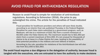 AVOID FRAUD FOR ANTI-KICKBACK REGULATION
Reason to avoid Fraud is simple for retaliation of anti-kickback
regulations. According to Schencker (2016), the price to pay
outweighed the crime. The article for the penalties of fraud indicated
this:
Fraud penalties for healthcare providers and others will soon likely double,
according to an interim final rule published Thursday in the Federal Register.
Penalties for each false claim submitted to a government program, such as
Medicare, will rise to a minimum of $10,781 from a current minimum of
$5,500 under the False Claims Act. The maximum would rise to $21,563 per
claim from a current maximum of $11,000. It's not unusual for thousands of
claims to be at issue in a False Claims Act case, leading to the possibility of
total potential penalties in the millions and even billions of dollars.
According to the rule, penalties for violations of the Anti-Kickback law will also
rise from $11,000 to $21,563.
The avoid fraud requires a due diligence in the delegation of authority; because fraud is
tangled with the executives, who are entrusted to have the authority to make decisions
 