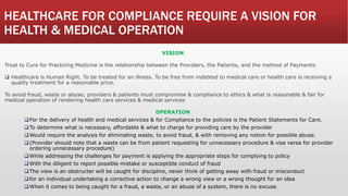 HEALTHCARE FOR COMPLIANCE REQUIRE A VISION FOR
HEALTH & MEDICAL OPERATION
VISION
Treat to Cure for Practicing Medicine is the relationship between the Providers, the Patients, and the method of Payments:
 Healthcare is Human Right. To be treated for an illness. To be free from indebted to medical care or health care is receiving a
quality treatment for a reasonable price.
To avoid fraud, waste or abuse; providers & patients must compromise & compliance to ethics & what is reasonable & fair for
medical operation of rendering health care services & medical services
OPERATION
For the delivery of health and medical services & for Compliance to the policies is the Patient Statements for Care.
To determine what is necessary, affordable & what to charge for providing care by the provider
Would require the analysis for eliminating waste, to avoid fraud, & with removing any notion for possible abuse.
(Provider should note that a waste can be from patient requesting for unnecessary procedure & vise versa for provider
ordering unnecessary procedure)
While addressing the challenges for payment is applying the appropriate steps for complying to policy
With the diligent to report possible mistake or susceptible conduct of fraud
The view is an obstructer will be caught for discipline, never think of getting away with fraud or misconduct
for an individual undertaking a corrective action to change a wrong view or a wrong thought for an idea
When it comes to being caught for a fraud, a waste, or an abuse of a system, there is no excuse.
 