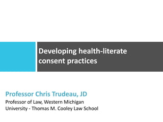 Developing health-literate
consent practices
Professor Chris Trudeau, JD
Professor of Law, Western Michigan
University - Thomas M. Cooley Law School
 