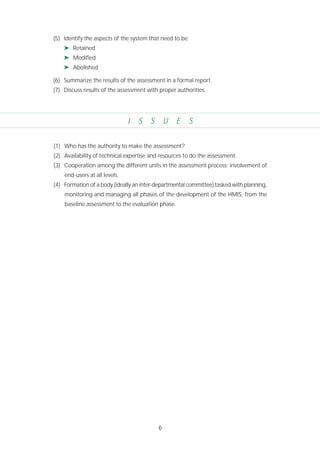 6
I S S U E S
(1) Who has the authority to make the assessment?
(2) Availability of technical expertise and resources to do the assessment.
(3) Cooperation among the different units in the assessment process; involvement of
end-users at all levels.
(4) Formation of a body (ideally an inter-departmental committee) tasked with planning,
monitoring and managing all phases of the development of the HMIS, from the
baseline assessment to the evaluation phase.
(5) Identify the aspects of the system that need to be:
➤ Retained
➤ Modified
➤ Abolished
(6) Summarize the results of the assessment in a formal report.
(7) Discuss results of the assessment with proper authorities.
 