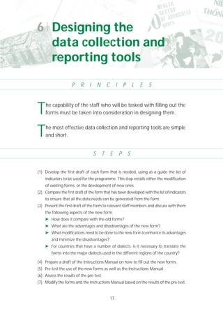 17
(1) Develop the first draft of each form that is needed, using as a guide the list of
indicators to be used for the programme. This step entails either the modification
of existing forms, or the development of new ones.
(2) Compare the first draft of the form that has been developed with the list of indicators
to ensure that all the data needs can be generated from the form.
(3) Present the first draft of the form to relevant staff members and discuss with them
the following aspects of the new form:
➤ How does it compare with the old forms?
➤ What are the advantages and disadvantages of the new form?
➤ What modifications need to be done to the new form to enhance its advantages
and minimize the disadvantages?
➤ For countries that have a number of dialects, is it necessary to translate the
forms into the major dialects used in the different regions of the country?
(4) Prepare a draft of the Instructions Manual on how to fill out the new forms.
(5) Pre-test the use of the new forms as well as the Instructions Manual.
(6) Assess the results of the pre-test.
(7) Modify the forms and the Instructions Manual based on the results of the pre-test.
6 Designing the
data collection and
reporting tools
P R I N C I P L E S
S T E P S
The capability of the staff who will be tasked with filling out the
forms must be taken into consideration in designing them.
The most effective data collection and reporting tools are simple
and short.
 
