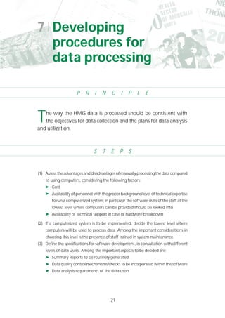 21
(1) Assess the advantages and disadvantages of manually processing the data compared
to using computers, considering the following factors:
➤ Cost
➤ Availability of personnel with the proper background/level of technical expertise
to run a computerized system; in particular the software skills of the staff at the
lowest level where computers can be provided should be looked into
➤ Availability of technical support in case of hardware breakdown
(2) If a computerized system is to be implemented, decide the lowest level where
computers will be used to process data. Among the important considerations in
choosing this level is the presence of staff trained in system maintenance.
(3) Define the specifications for software development, in consultation with different
levels of data users. Among the important aspects to be decided are:
➤ Summary Reports to be routinely generated
➤ Data quality control mechanisms/checks to be incorporated within the software
➤ Data analysis requirements of the data users
7 Developing
procedures for
data processing
P R I N C I P L E
S T E P S
The way the HMIS data is processed should be consistent with
the objectives for data collection and the plans for data analysis
and utilization.
 