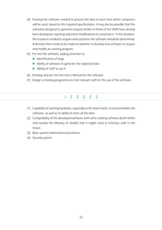 22
(4) Develop the software needed to process the data at each level where computers
will be used, based on the required specifications. It may also be possible that the
softwares designed to generate outputs similar to those of the HMIS have already
been developed, requiring only minor modifications to customize it. In this situation,
the resources needed to acquire and customize the software should be determined.
A decision then needs to be made on whether to develop new software or acquire
and modify an existing program.
(5) Pre-test the software, paying attention to:
➤ Identification of bugs
➤ Ability of software to generate the expected data
➤ Ability of staff to use it
(6) Develop and pre-test the User’s Manual for the software.
(7) Design a training programme to train relevant staff on the use of the software.
I S S U E S
(1) Capability of existing hardware, especially at the lower levels, to accommodate the
software, as well as its ability to store all the data.
(2) Compatibility of the developed software with other existing software (both within
and outside the Ministry of Health) that it might need to interface with in the
future.
(3) Basic system maintenance procedures.
(4) Security system.
 